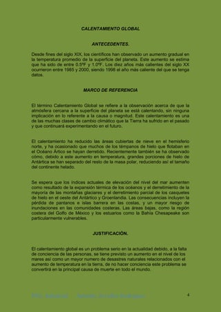 ING. Industrial Antonhy Zevallos Rodriguez 4
CALENTAMIENTO GLOBAL
ANTECEDENTES.
Desde fines del siglo XIX, los científicos han observado un aumento gradual en
la temperatura promedio de la superficie del planeta. Este aumento se estima
que ha sido de entre 0.5ºF y 1.0ºF. Los diez años más calientes del siglo XX
ocurrieron entre 1985 y 2000, siendo 1998 el año más caliente del que se tenga
datos.
MARCO DE REFERENCIA
El término Calentamiento Global se refiere a la observación acerca de que la
atmósfera cercana a la superficie del planeta se está calentando, sin ninguna
implicación en lo referente a la causa o magnitud. Este calentamiento es una
de las muchas clases de cambio climático que la Tierra ha sufrido en el pasado
y que continuará experimentando en el futuro.
El calentamiento ha reducido las áreas cubiertas de nieve en el hemisferio
norte, y ha ocasionado que muchos de los témpanos de hielo que flotaban en
el Océano Ártico se hayan derretido. Recientemente también se ha observado
cómo, debido a este aumento en temperatura, grandes porciones de hielo de
Antártica se han separado del resto de la masa polar, reduciendo así el tamaño
del continente helado.
Se espera que los índices actuales de elevación del nivel del mar aumenten
como resultado de la expansión térmica de los océanos y el derretimiento de la
mayoría de las montañas glaciares y el derretimiento parcial de los casquetes
de hielo en el oeste del Antártico y Groenlandia. Las consecuencias incluyen la
pérdida de pantanos e islas barrera en las costas, y un mayor riesgo de
inundaciones en las comunidades costeras. Las áreas bajas, como la región
costera del Golfo de México y los estuarios como la Bahía Chesapeake son
particularmente vulnerables.
JUSTIFICACIÓN.
El calentamiento global es un problema serio en la actualidad debido, a la falta
de conciencia de las personas, se tiene previsto un aumento en el nivel de los
mares así como un mayor numero de desastres naturales relacionados con el
aumento de temperatura en la tierra, de no hacer conciencia este problema se
convertirá en la principal causa de muerte en todo el mundo.
 
