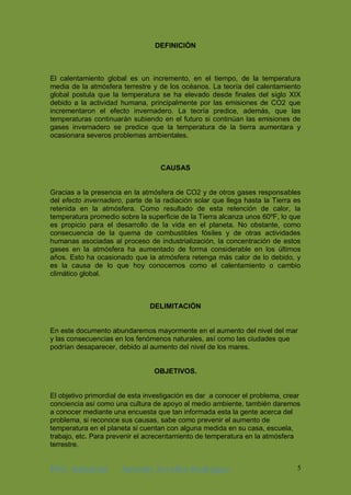 ING. Industrial Antonhy Zevallos Rodriguez 5
DEFINICIÓN
El calentamiento global es un incremento, en el tiempo, de la temperatura
media de la atmósfera terrestre y de los océanos. La teoría del calentamiento
global postula que la temperatura se ha elevado desde finales del siglo XIX
debido a la actividad humana, principalmente por las emisiones de CO2 que
incrementaron el efecto invernadero. La teoría predice, además, que las
temperaturas continuarán subiendo en el futuro si continúan las emisiones de
gases invernadero se predice que la temperatura de la tierra aumentara y
ocasionara severos problemas ambientales.
CAUSAS
Gracias a la presencia en la atmósfera de CO2 y de otros gases responsables
del efecto invernadero, parte de la radiación solar que llega hasta la Tierra es
retenida en la atmósfera. Como resultado de esta retención de calor, la
temperatura promedio sobre la superficie de la Tierra alcanza unos 60ºF, lo que
es propicio para el desarrollo de la vida en el planeta. No obstante, como
consecuencia de la quema de combustibles fósiles y de otras actividades
humanas asociadas al proceso de industrialización, la concentración de estos
gases en la atmósfera ha aumentado de forma considerable en los últimos
años. Esto ha ocasionado que la atmósfera retenga más calor de lo debido, y
es la causa de lo que hoy conocemos como el calentamiento o cambio
climático global.
DELIMITACIÓN
En este documento abundaremos mayormente en el aumento del nivel del mar
y las consecuencias en los fenómenos naturales, así como las ciudades que
podrían desaparecer, debido al aumento del nivel de los mares.
OBJETIVOS.
El objetivo primordial de esta investigación es dar a conocer el problema, crear
conciencia así como una cultura de apoyo al medio ambiente, también daremos
a conocer mediante una encuesta que tan informada esta la gente acerca del
problema, si reconoce sus causas, sabe como prevenir el aumento de
temperatura en el planeta si cuentan con alguna medida en su casa, escuela,
trabajo, etc. Para prevenir el acrecentamiento de temperatura en la atmósfera
terrestre.
 