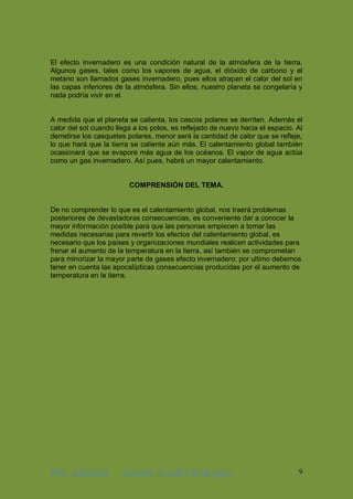 ING. Industrial Antonhy Zevallos Rodriguez 9
El efecto invernadero es una condición natural de la atmósfera de la tierra.
Algunos gases, tales como los vapores de agua, el dióxido de carbono y el
metano son llamados gases invernadero, pues ellos atrapan el calor del sol en
las capas inferiores de la atmósfera. Sin ellos, nuestro planeta se congelaría y
nada podría vivir en el.
A medida que el planeta se calienta, los cascos polares se derriten. Además el
calor del sol cuando llega a los polos, es reflejado de nuevo hacia el espacio. Al
derretirse los casquetes polares, menor será la cantidad de calor que se refleje,
lo que hará que la tierra se caliente aún más. El calentamiento global también
ocasionará que se evapore más agua de los océanos. El vapor de agua actúa
como un gas invernadero. Así pues, habrá un mayor calentamiento.
COMPRENSIÓN DEL TEMA.
De no comprender lo que es el calentamiento global, nos traerá problemas
posteriores de devastadoras consecuencias, es conveniente dar a conocer la
mayor información posible para que las personas empiecen a tomar las
medidas necesarias para revertir los efectos del calentamiento global, es
necesario que los países y organizaciones mundiales realicen actividades para
frenar el aumento de la temperatura en la tierra, así también se comprometan
para minorizar la mayor parte de gases efecto invernadero; por ultimo debemos
tener en cuenta las apocalípticas consecuencias producidas por el aumento de
temperatura en la tierra.
 