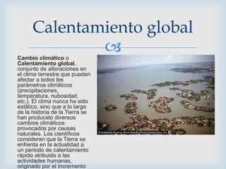 Cambio climático o
Calentamiento global,
conjunto de alteraciones en
el clima terrestre que pueden
afectar a todos los
parámetros climáticos
(precipitaciones,
temperatura, nubosidad,
etc.). El clima nunca ha sido
estático, sino que a lo largo
de la historia de la Tierra se
han producido diversos
cambios climáticos
provocados por causas
naturales. Los científicos
consideran que la Tierra se
enfrenta en la actualidad a
un periodo de calentamiento
rápido atribuido a las
actividades humanas,
originado por el incremento
Calentamiento global
 