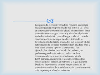 Los gases de efecto invernadero retienen la energía
radiante (calor) proporcionada por el Sol a la Tierra
en un proceso denominado efecto invernadero. Estos
gases tienen un origen natural y sin ellos el planeta
sería demasiado frío para albergar vida tal como la
conocemos. Sin embargo, desde el inicio de la
Revolución Industrial a mediados del siglo XVIII, las
actividades de los seres humanos han añadido más y
más gases de este tipo en la atmósfera. Por
ejemplo, los niveles de dióxido de carbono, un
poderoso gas de efecto invernadero, se han
incrementado de manera espectacular desde
1750, principalmente por el uso de combustibles
fósiles como el carbón, el petróleo y el gas natural.
Debido a la presencia de una mayor cantidad de
gases invernadero, la atmósfera actúa como un manto
más espeso que absorbe más calor.
 