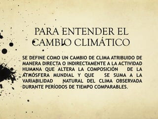 PARA ENTENDER EL
CAMBIO CLIMÁTICO
SE DEFINE COMO UN CAMBIO DE CLIMA ATRIBUIDO DE
MANERA DIRECTA O INDIRECTAMENTE A LA ACTIVIDAD
HUMANA QUE ALTERA LA COMPOSICIÓN DE LA
ATMÓSFERA MUNDIAL Y QUE SE SUMA A LA
VARIABILIDAD NATURAL DEL CLIMA OBSERVADA
DURANTE PERÍODOS DE TIEMPO COMPARABLES.
 