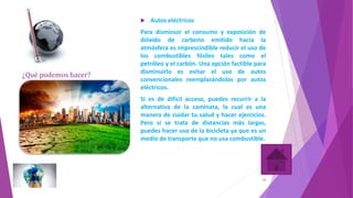 ¿Qué podemos hacer?
 Autos eléctricos
Para disminuir el consumo y exposición de
dióxido de carbono emitido hacia la
atmósfera es imprescindible reducir el uso de
los combustibles fósiles tales como el
petróleo y el carbón. Una opción factible para
disminuirlo es evitar el uso de autos
convencionales reemplazándolos por autos
eléctricos.
Si es de difícil acceso, puedes recurrir a la
alternativa de la caminata, la cual es una
manera de cuidar tu salud y hacer ejercicios.
Pero si se trata de distancias más largas,
puedes hacer uso de la bicicleta ya que es un
medio de transporte que no usa combustible.
10
 
