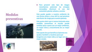 Medidas
preventivas
 Para prevenir este tipo de riesgos
necesitamos potenciar las energías
renovables disminuir el uso del
automóvil, plantar arboles y reciclar.
Esto puede ayudar a nuestro ambiente de
una forma eficaz y muy útil lo cual previene
este factor de riesgo para nuestro planeta.
Esto quiere decir que si vamos haciendo estas
medidas preventivas el mundo puede
cambiar poco a poco con un mejor ambiente,
un mejor clima y renacimiento de un mejor
mundo.
Esto aparte de que beneficia al planeta nos
ayuda a también a nosotros para que
tengamos una mejor vida y un lugar con un
mejor estado.
12
 