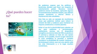 ¿Qué puedes hacer
tu?
13
No podemos esperar que los políticos y
burócratas decidan qué hacer con respecto al
calentamiento global. Nosotros mismos
podemos tomar la iniciativa, aplicando algunas
recomendaciones bastante simples, que además
pueden ayudarnos a ahorrar dinero y
mantenernos más saludables.
Esta lista es sólo un ejemplo de muchísimas
cosas que podemos realizar para reducir la
emisión de CO2 y colaborar para mantener en
mejores condiciones a nuestro planeta.
Evitar el uso de la electricidad para calentar, ya
sea para calefones o termotanques,
calefactores, cocinas, etc. El desperdicio
energético es enorme (más del 70% se pierde en
el camino) y además se trata de una opción
costosa. En lo posible, recurrir al gas natural (si
la crisis energética lo permite) y también
considerar la posibilidad de instalar calefones o
termotanques solares, que son una opción cada
vez más interesante y a la larga resultan
económicos.
 