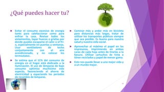 ¿Qué puedes hacer tu?
 Evitar el consumo excesivo de energía
tanto para calefaccionar como para
enfriar la casa. Revisar todos los
aislamientos, tapar huecos o grietas por
donde puedas escaparse el calor o el frí-
o, especialmente en puertas y ventanas.
Usar ventiladores de techo
conjuntamente con el aire
acondicionado, y no colocar los
termostatos .
 Se estima que el 11% del consumo de
energía en el hogar está dedicado a la
iluminación. El uso de lámparas de bajo
consumo optimiza muchísimo este
aspecto, favoreciendo el ahorro de
electricidad y espaciando los períodos
de recambio de lámparas.
 Caminar más y andar más en bicicleta
para distancias más largas, tratar de
utilizar los transportes públicos siempre
que sea posible. Es bueno para nuestra
salud y nuestra vida social.
 Aprovechar al máximo el papel en las
impresoras, imprimiendo en ambas
caras de cada hoja antes de tirarlas a la
basura. Utilizar cartuchos de tinta o
tóner reciclados y papel de menor gama.
 Esto nos puede llevar a una mejor vida y
a un mundo mejor.
14
 