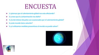 ENCUESTA
 1-¿piensas que el calentamiento global nos esta afectando?
 2-¿crees que la contaminación nos dañe?
 3-¿la derreticion de polos son ocasionados por el calentamiento global?
 4-¿este mundo tiene solución?
 5-¿si utilizamos medidas preventivas el mundo se puede salvar?
16
 