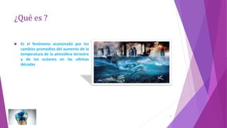 ¿Qué es ?
 Es el fenómeno ocasionado por los
cambios promedios del aumento de la
temperatura de la atmosfera terrestre
y de los océanos en las ultimas
décadas
3
 