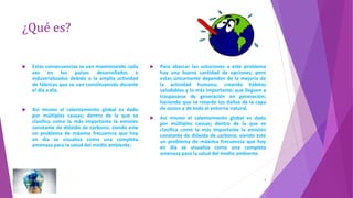 ¿Qué es?
 Estas consecuencias se van maximizando cada
vez en los países desarrollados e
industrializados debido a la amplia actividad
de fábricas que se van constituyendo durante
el día a día.
 Así mismo el calentamiento global es dado
por múltiples causas; dentro de la que se
clasifica como la más importante la emisión
constante de dióxido de carbono; siendo este
un problema de máxima frecuencia que hoy
en día se visualiza como una completa
amenaza para la salud del medio ambiente.
 Para abarcar las soluciones a este problema
hay una buena cantidad de opciones; pero
estas únicamente dependen de la mejoría de
la actividad humana; creando hábitos
saludables y lo más importante; que lleguen a
traspasarse de generación en generación;
haciendo que se retarde los daños de la capa
de ozono y de todo el entorno natural.
 Así mismo el calentamiento global es dado
por múltiples causas; dentro de la que se
clasifica como la más importante la emisión
constante de dióxido de carbono; siendo este
un problema de máxima frecuencia que hoy
en día se visualiza como una completa
amenaza para la salud del medio ambiente.
4
 