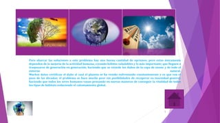 Para abarcar las soluciones a este problema hay una buena cantidad de opciones; pero estas únicamente
dependen de la mejoría de la actividad humana; creando hábitos saludables y lo más importante; que lleguen a
traspasarse de generación en generación; haciendo que se retarde los daños de la capa de ozono y de todo el
entorno natural.
Muchos datos certifican el daño al cual el planeta se ha venido enfrentando constantemente y es que con el
paso de las décadas; el problema se hace mucho peor sin posibilidades de recuperar su inocuidad general;
haciendo que todos los seres humanos vayan pensando en nuevas maneras de conseguir la vitalidad de todos
los tipos de hábitats reduciendo el calentamiento global.
5
 