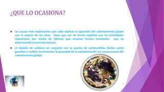 ¿QUE LO OCASIONA?
 las causas más importantes que sabe explicar la aparición del calentamiento global
con el avance de los años; tiene que ver de forma explícita con las actividades
industriales por medio de fábricas que emanan humos constantes que va
deteriorando el entorno natural.
 el dióxido de carbono en conjunto con la quema de combustibles fósiles como
gasolina o carbón incrementan la gravedad de la contaminación en consecuencia del
calentamiento global.
6
 