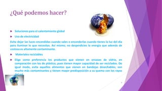 ¿Qué podemos hacer?
 Soluciones para el calentamiento global
 Uso de electricidad
Evita dejar las luces encendidas cuando sales o encenderlas cuando tienes la luz del día
para iluminar lo que necesitas. Así mismo; no desperdicies la energía que además de
costosa es altamente contaminante.
 Materiales reciclables
 Elige como preferencia los productos que vienen en envases de vidrio, en
comparación con los de plástico, pues tienen mayor capacidad de ser reciclados. De
igual modo, evita aquellos alimentos que vienen en bandejas desechables; son
mucho más contaminantes y tienen mayor predisposición a su quema con los rayos
del sol.
9
 