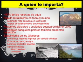 •   ~80% de las reservas de agua
•   Rápido retraimiento en todo el mundo
     • Extensión más pequeña en 5000 años
     • Signos de calentamiento sin precedentes
•   Pequeños glaciares y cubiertas desaparecidos en 2100
•   Principales casquetes polares tambien presentan
    retracción
•   Seguimiento de los Glaciares
     • Uno de los mejores registros del cambio climático
     • Futuros recursos de agua
     • Looming conflictos sociales
     • cambio climático
        • Albedo feedback
        • Circulación


                                   1941              2004
 