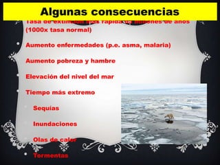 Algunas consecuencias
•   Tasa de extinción más rápida 65 millones de años
    (1000x tasa normal)

•   Aumento enfermedades (p.e. asma, malaria)

•   Aumento pobreza y hambre

•   Elevación del nivel del mar

•   Tiempo más extremo

    •   Sequías

    •   Inundaciones

    •   Olas de calor

    •   Tormentas
 