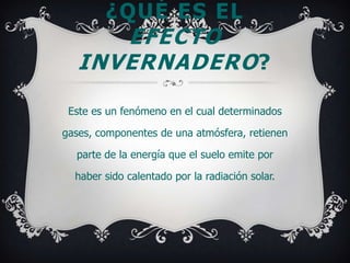 ¿QUÉ ES EL
      EFECTO
   INVERNADERO ?

 Este es un fenómeno en el cual determinados

gases, componentes de una atmósfera, retienen

  parte de la energía que el suelo emite por

  haber sido calentado por la radiación solar.
 