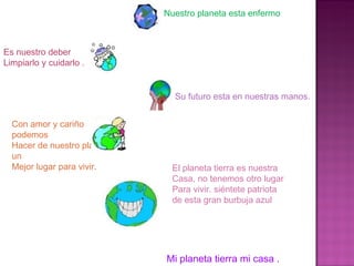 Con amor y cariño podemos Hacer de nuestro planeta un  Mejor lugar para vivir. El planeta tierra es nuestra  Casa, no tenemos otro lugar Para vivir. siéntete patriota  de esta gran burbuja azul  Mi planeta tierra mi casa . Nuestro planeta esta enfermo  Es nuestro deber  Limpiarlo y cuidarlo . Su futuro esta en nuestras manos. 
