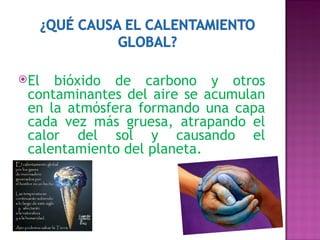 El bióxido de carbono y otros contaminantes del aire se acumulan en la atmósfera formando una capa cada vez más gruesa, atrapando el calor del sol y causando el calentamiento del planeta. 