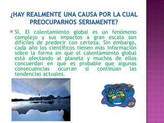 Sí. El calentamiento global es un fenómeno complejo y sus impactos a gran escala son difíciles de predecir con certeza. Sin embargo, cada año los científicos tienen más información sobre la forma en que el calentamiento global está afectando al planeta y muchos de ellos concuerdan en que es probable que algunas consecuencias ocurran si continúan las tendencias actuales.  