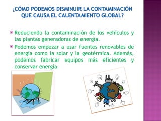 Reduciendo la contaminación de los vehículos y las plantas generadoras de energía.  Podemos empezar a usar fuentes renovables de energía como la solar y la geotérmica. Además, podemos fabricar equipos más eficientes y conservar energía.     