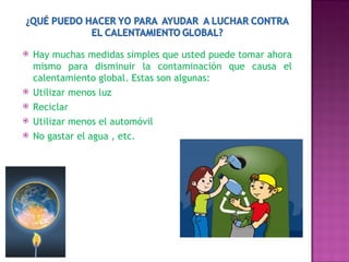 Hay muchas medidas simples que usted puede tomar ahora mismo para disminuir la contaminación que causa el calentamiento global. Estas son algunas: Utilizar menos luz Reciclar Utilizar menos el automóvil No gastar el agua , etc. 