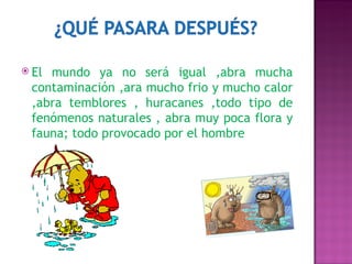 El mundo ya no será igual ,abra mucha contaminación ,ara mucho frio y mucho calor ,abra temblores , huracanes ,todo tipo de fenómenos naturales , abra muy poca flora y fauna; todo provocado por el hombre  