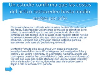 El más completo y actualizado informe sobre la situación de la costa
del Ártico, elaborado por un consorcio de más de 30 científicos de 10
países, da cuenta del impacto que está produciendo el cambio
climático en esta zona: la línea de costa en las regiones árticas no sólo
ha aumentado su erosión, sino que retrocede medio metro al año en
promedio. Un hecho que significa un cambio sustancial para los
ecosistemas de la zona y la población que vive allí.

El informe “Estado de la costa ártica”, en el que participaron
investigadores del Instituto Alfred Wegener de Investigación Polar y
Marina y del Centro Helmholtz, en Geesthacht, Alemania, analizó una
cuarta parte de todas las costas del Artico (más de 100.000 kilómetros)
y reveló que las regiones más afectadas son Laptev, Siberia Oriental y
el Mar de Beaufort, en Alaska, donde las tasas de erosión costera
llegan a más de ocho metros por año.
 