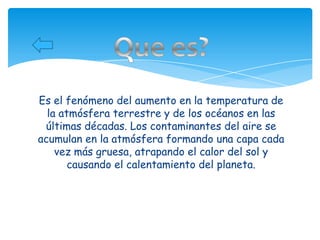 Es el fenómeno del aumento en la temperatura de
  la atmósfera terrestre y de los océanos en las
 últimas décadas. Los contaminantes del aire se
acumulan en la atmósfera formando una capa cada
    vez más gruesa, atrapando el calor del sol y
       causando el calentamiento del planeta.
 