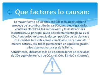 La mayor fuente de las emisiones de dióxido de carbono
 procede de la combustión del carbón, petróleo y gas de las
   centrales eléctricas, los automóviles y las instalaciones
industriales. La principal causa del calentamiento global es el
CO2. Aunque los volcanes, la descomposición de las plantas y
  los incendios forestales producen dióxido de carbono de
manera natural, casi todos permanecen en equilibrio gracias
             a los sistemas naturales de la Tierra.
Actualmente, liberamos más de 42.000 millones de toneladas
de CO2 equivalente (77% de CO2, 14% CH4, 8% N2O y 1% otros).
 