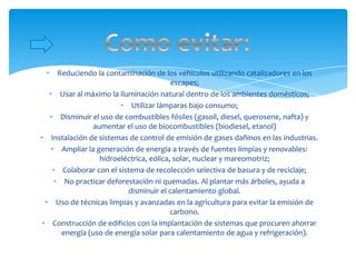 •    Reduciendo la contaminación de los vehículos utilizando catalizadores en los
                                         escapes;
   • Usar al máximo la iluminación natural dentro de los ambientes domésticos;
                        • Utilizar lámparas bajo consumo;
   • Disminuir el uso de combustibles fósiles (gasoil, diesel, querosene, nafta) y
                aumentar el uso de biocombustibles (biodiesel, etanol)
• Instalación de sistemas de control de emisión de gases dañinos en las industrias.
    • Ampliar la generación de energía a través de fuentes limpias y renovables:
                  hidroeléctrica, eólica, solar, nuclear y mareomotriz;
    • Colaborar con el sistema de recolección selectiva de basura y de reciclaje;
     • No practicar deforestación ni quemadas. Al plantar más árboles, ayuda a
                          disminuir el calentamiento global.
  • Uso de técnicas limpias y avanzadas en la agricultura para evitar la emisión de
                                         carbono.
 • Construcción de edificios con la implantación de sistemas que procuren ahorrar
       energía (uso de energía solar para calentamiento de agua y refrigeración).
 
