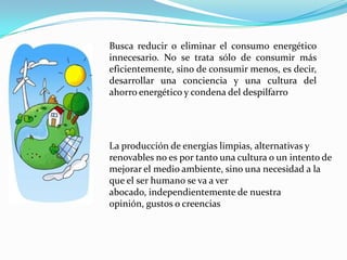 Busca reducir o eliminar el consumo energético innecesario. No se trata sólo de consumir más eficientemente, sino de consumir menos, es decir, desarrollar una conciencia y una cultura del ahorro energético y condena del despilfarroLa producción de energías limpias, alternativas y renovables no es por tanto una cultura o un intento de mejorar el medio ambiente, sino una necesidad a la que el ser humano se va a ver abocado, independientemente de nuestra opinión, gustos o creencias