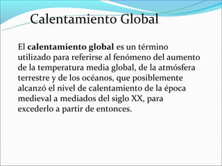 Calentamiento Global
El calentamiento global es un término
utilizado para referirse al fenómeno del aumento
de la temperatura media global, de la atmósfera
terrestre y de los océanos, que posiblemente
alcanzó el nivel de calentamiento de la época
medieval a mediados del siglo XX, para
excederlo a partir de entonces.
 