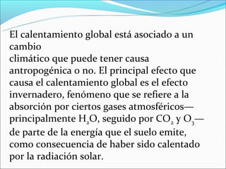 El calentamiento global está asociado a un
cambio
climático que puede tener causa
antropogénica o no. El principal efecto que
causa el calentamiento global es el efecto
invernadero, fenómeno que se refiere a la
absorción por ciertos gases atmosféricos—
principalmente H2O, seguido por CO2 y O3—
de parte de la energía que el suelo emite,
como consecuencia de haber sido calentado
por la radiación solar.
 