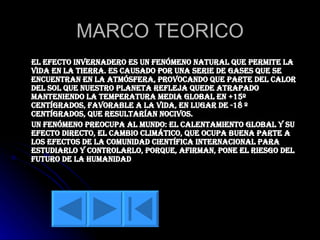 MARCO TEORICO El efecto invernadero es un fenómeno natural que permite la vida en la Tierra. Es causado por una serie de gases que se encuentran en la atmósfera, provocando que parte del calor del sol que nuestro planeta refleja quede atrapado manteniendo la temperatura media global en +15º centígrados, favorable a la vida, en lugar de -18 º centígrados, que resultarían nocivos. Un fenómeno preocupa al mundo: el calentamiento global y su efecto directo, el cambio climático, que ocupa buena parte a los efectos de la comunidad científica internacional para estudiarlo y controlarlo, porque, afirman, pone el riesgo del futuro de la humanidad 