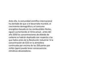 Ante ello, la comunidad científica internacional
ha alertado de que si el desarrollo mundial, el
crecimiento demográfico y el consumo
energético basado en los combustibles fósiles,
siguen aumentando al ritmo actual , antes del
año 2050 las concentraciones de dióxido de
carbono se habrán duplicado con respecto a las
que había antes de la Revolución Industrial. Si la
concentración de CO2 en la atmósfera
continuaba por encima de las 350 partes por
millón (ppm) puede tener consecuencias
climáticas devastadoras.
 