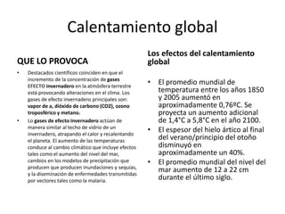 Calentamiento global
QUE LO PROVOCA
• Destacados científicos coinciden en que el
incremento de la concentración de gases
EFECTO invernadero en la atmósfera terrestre
está provocando alteraciones en el clima. Los
gases de efecto invernadero principales son:
vapor de a, dióxido de carbono (CO2), ozono
troposférico y metano.
• Lo gases de efecto invernadero actúan de
manera similar al techo de vidrio de un
invernadero, atrapando el calor y recalentando
el planeta. El aumento de las temperaturas
conduce al cambio climático que incluye efectos
tales como el aumento del nivel del mar,
cambios en los modelos de precipitación que
producen que producen inundaciones y sequías,
y la diseminación de enfermedades transmitidas
por vectores tales como la malaria.
Los efectos del calentamiento
global
• El promedio mundial de
temperatura entre los años 1850
y 2005 aumentó en
aproximadamente 0,76ºC. Se
proyecta un aumento adicional
de 1,4°C a 5,8°C en el año 2100.
• El espesor del hielo ártico al final
del verano/principio del otoño
disminuyó en
aproximadamente un 40%.
• El promedio mundial del nivel del
mar aumento de 12 a 22 cm
durante el último siglo.
 