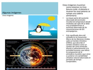Algunas imágenes
Estas imágenes muestran
como estamos no tires
basura cuida el planeta si
mueren los osos polares se
rompe una cadena
alimentaria.
• La mayor parte del aumento
observado del promedio
mundial de temperatura desde
mediados del siglo XX se debe
muy probablemente al
aumento observado de las
concentraciones de GEI
antropógenos.
• Este signiﬁcado diere del
utilizado en la Convención
Marco de las Naciones Unidas
sobre el Cambio Climático
(CMCC), que describe el
cambio climático como un
cambio del clima atribuido
directa o indirectamente a la
actividad humana, que altera
la composición de la
atmósfera mundial y que viene
a sumarse a la variabilidad
climática natural observada en
períodos de tiempo
comparables.
Unas imágenes
 