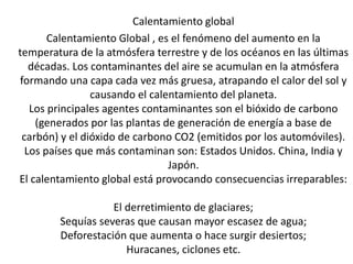 Calentamiento global
Calentamiento Global , es el fenómeno del aumento en la
temperatura de la atmósfera terrestre y de los océanos en las últimas
décadas. Los contaminantes del aire se acumulan en la atmósfera
formando una capa cada vez más gruesa, atrapando el calor del sol y
causando el calentamiento del planeta.
Los principales agentes contaminantes son el bióxido de carbono
(generados por las plantas de generación de energía a base de
carbón) y el dióxido de carbono CO2 (emitidos por los automóviles).
Los países que más contaminan son: Estados Unidos. China, India y
Japón.
El calentamiento global está provocando consecuencias irreparables:
El derretimiento de glaciares;
Sequías severas que causan mayor escasez de agua;
Deforestación que aumenta o hace surgir desiertos;
Huracanes, ciclones etc.
 