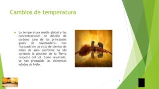Cambios de temperatura
 La temperatura media global y las
concentraciones de dióxido de
carbono (uno de los principales
gases de invernadero) han
fluctuado en un ciclo de cientos de
miles de años conforme ha ido
variando la posición de la Tierra
respecto del sol. Como resultado,
se han producido las diferentes
edades de hielo.
8
 