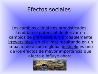 Efectos sociales Los cambios climáticos pronosticados tendrían el potencial de derivar en cambios de gran escala, y probablemente  irreversibles , en el clima; resultando en un impacto de alcance global  deshielo  es uno de los efectos de mayor importancia que afecta e influye ahora. 