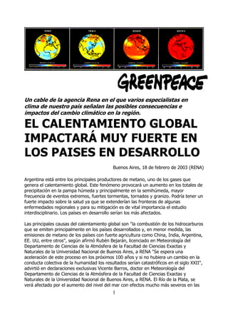 Un cable de la agencia Rena en el que varios especialistas en
clima de nuestro país señalan las posibles consecuencias e
impactos del cambio climático en la región.

EL CALENTAMIENTO GLOBAL
IMPACTARÁ MUY FUERTE EN
LOS PAISES EN DESARROLLO
                                            Buenos Aires, 18 de febrero de 2003 (RENA)

Argentina está entre los principales productores de metano, uno de los gases que
genera el calentamiento global. Este fenómeno provocará un aumento en los totales de
precipitación en la pampa húmeda y principalmente en la semihúmeda, mayor
frecuencia de eventos extremos, fuertes tormentas, tornados y granizo. Podría tener un
fuerte impacto sobre la salud ya que se extenderían las fronteras de algunas
enfermedades regionales y para su mitigación es de vital importancia el estudio
interdisciplinario. Los países en desarrollo serían los más afectados.

Las principales causas del calentamiento global son "la combustión de los hidrocarburos
que se emiten principalmente en los países desarrollados y, en menor medida, las
emisiones de metano de los países con fuerte agricultura como China, India, Argentina,
EE. UU, entre otros", según afirmó Rubén Bejarán, licenciado en Meteorología del
Departamento de Ciencias de la Atmósfera de la Facultad de Ciencias Exactas y
Naturales de la Universidad Nacional de Buenos Aires, a RENA "Se espera una
aceleración de este proceso en los próximos 100 años y si no hubiera un cambio en la
conducta colectiva de la humanidad los resultados serían catastróficos en el siglo XXII",
advirtió en declaraciones exclusivas Vicente Barros, doctor en Meteorología del
Departamento de Ciencias de la Atmósfera de la Facultad de Ciencias Exactas y
Naturales de la Universidad Nacional de Buenos Aires, a RENA. El Río de la Plata, se
verá afectado por el aumento del nivel del mar con efectos mucho más severos en las
                                           1
 
