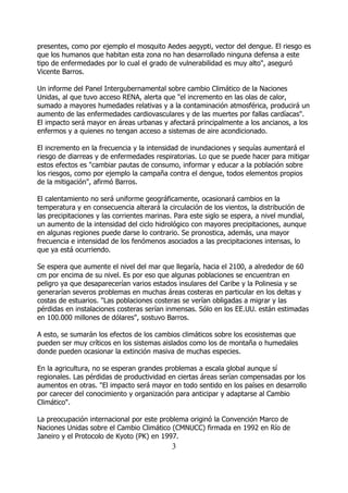 presentes, como por ejemplo el mosquito Aedes aegypti, vector del dengue. El riesgo es
que los humanos que habitan esta zona no han desarrollado ninguna defensa a este
tipo de enfermedades por lo cual el grado de vulnerabilidad es muy alto", aseguró
Vicente Barros.

Un informe del Panel Intergubernamental sobre cambio Climático de la Naciones
Unidas, al que tuvo acceso RENA, alerta que "el incremento en las olas de calor,
sumado a mayores humedades relativas y a la contaminación atmosférica, producirá un
aumento de las enfermedades cardiovasculares y de las muertes por fallas cardíacas".
El impacto será mayor en áreas urbanas y afectará principalmente a los ancianos, a los
enfermos y a quienes no tengan acceso a sistemas de aire acondicionado.

El incremento en la frecuencia y la intensidad de inundaciones y sequías aumentará el
riesgo de diarreas y de enfermedades respiratorias. Lo que se puede hacer para mitigar
estos efectos es "cambiar pautas de consumo, informar y educar a la población sobre
los riesgos, como por ejemplo la campaña contra el dengue, todos elementos propios
de la mitigación", afirmó Barros.

El calentamiento no será uniforme geográficamente, ocasionará cambios en la
temperatura y en consecuencia alterará la circulación de los vientos, la distribución de
las precipitaciones y las corrientes marinas. Para este siglo se espera, a nivel mundial,
un aumento de la intensidad del ciclo hidrológico con mayores precipitaciones, aunque
en algunas regiones puede darse lo contrario. Se pronostica, además, una mayor
frecuencia e intensidad de los fenómenos asociados a las precipitaciones intensas, lo
que ya está ocurriendo.

Se espera que aumente el nivel del mar que llegaría, hacia el 2100, a alrededor de 60
cm por encima de su nivel. Es por eso que algunas poblaciones se encuentran en
peligro ya que desaparecerían varios estados insulares del Caribe y la Polinesia y se
generarían severos problemas en muchas áreas costeras en particular en los deltas y
costas de estuarios. "Las poblaciones costeras se verían obligadas a migrar y las
pérdidas en instalaciones costeras serían inmensas. Sólo en los EE.UU. están estimadas
en 100.000 millones de dólares", sostuvo Barros.

A esto, se sumarán los efectos de los cambios climáticos sobre los ecosistemas que
pueden ser muy críticos en los sistemas aislados como los de montaña o humedales
donde pueden ocasionar la extinción masiva de muchas especies.

En la agricultura, no se esperan grandes problemas a escala global aunque sí
regionales. Las pérdidas de productividad en ciertas áreas serían compensadas por los
aumentos en otras. "El impacto será mayor en todo sentido en los países en desarrollo
por carecer del conocimiento y organización para anticipar y adaptarse al Cambio
Climático".

La preocupación internacional por este problema originó la Convención Marco de
Naciones Unidas sobre el Cambio Climático (CMNUCC) firmada en 1992 en Río de
Janeiro y el Protocolo de Kyoto (PK) en 1997.
                                            3
 