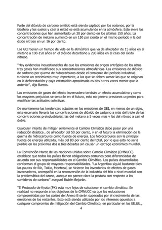 Parte del dióxido de carbono emitido está siendo captado por los océanos, por la
biosfera y los suelos y casi la mitad se está acumulando en la atmósfera. Esto eleva las
concentraciones que han aumentado un 30 por ciento en los últimos 150 años. La
concentración de metano aumentó en un 150 por ciento en el mismo período y la del
óxido nitroso en un 16 por ciento.

Los GEI tienen un tiempo de vida en la atmósfera que va de alrededor de 15 años en el
metano a 100-150 años en el dióxido decarbono y 290 años en el caso del óxido
nitroso.

"Hay evidencias incuestionables de que las emisiones de origen antrópico de los otros
tres gases han modificado sus concentraciones atmosféricas. Las emisiones de dióxido
de carbono por quema de hidrocarburos desde el comienzo del período industrial,
tuvieron un crecimiento muy importante, a las que se deben sumar las que se originan
en la deforestación y cuya estimación aproximada es dos o tres veces menor que la
anterior", dijo Barros.

Las emisiones de gases del efecto invernadero tendrán un efecto acumulativo y como
los mayores perjuicios se sentirán en el futuro, esto no genera presiones urgentes para
modificar las actitudes colectivas.

De mantenerse las tendencias actuales en las emisiones de GEI, en menos de un siglo,
este escenario llevaría las concentraciones de dióxido de carbono a más del triple de las
concentraciones preindustriales, las del metano a 5 veces más y las del nitroso a casi el
doble.

Cualquier intento de mitigar seriamente el Cambio Climático debe pasar por una
reducción drástica , de alrededor del 50 por ciento, y en el futuro la eliminación de la
quema de hidrocarburos como fuente de energía. Los hidrocarburos son la principal
fuente de energía utilizada, más del 80 por ciento del total, por lo que esto no seria
posible en las próximas dos o tres décadas sin causar un estrago económico mundial.

La Convención Marco de las Naciones Unidas sobre Cambio Climático (CMNUCC)
establece que todos los países tienen obligaciones comunes pero diferenciadas de
acuerdo con sus responsabilidades en el Cambio Climático. Los países desarrollados
conforman el grupo de mayores responsabilidades. "La Argentina siguió bastante bien
las pautas de Río, Tokio, Montreal, se hicieron los inventarios de efectos de gases
invernaderos, acompañó en la reconversión de la industria del frío a nivel mundial con
la problemática del ozono, aunque no parece clara la postura con respecto a los
sumideros de carbono" aseguró Rubén Bejarán.

"El Protocolo de Kyoto (PK) está muy lejos de solucionar el cambio climático. En
realidad no responde a los objetivos de la CMNUCC ya que las reducciones
comprometidas por los países del Anexo B serán superadas por el crecimiento de las
emisiones de los restantes. Esto está siendo utilizado por los intereses opuestos a
cualquier compromiso de mitigación del Cambio Climático, en particular en los EE.UU.,
                                            4
 