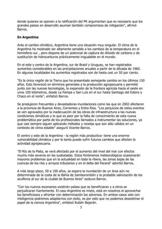 donde quienes se oponen a la ratificación del PK argumentan que es necesario que los
grandes países en desarrollo asuman también compromisos de mitigación", afirmó
Barros.

En Argentina

Ante el cambio climático, Argentina tiene una situación muy singular. El clima de la
Argentina ha mostrado ser altamente sensible a los cambios de la temperatura en el
hemisferio sur , pero dispone de un potencial de captura de dióxido de carbono y de
sustitución de hidrocarburos prácticamente inigualable en el mundo.

En el este y centro de la Argentina, sur de Brasil y Uruguay, se han registrados
aumentos considerables en las precipitaciones anuales a partir de la década de 1960.
En algunas localidades los aumentos registrados son de hasta casi un 50 por ciento.

"Es la única región de la Tierra que ha presentado semejante cambio en los últimos 150
años. Esto favoreció en términos generales a la producción agropecuaria y permitió
junto con las nuevas tecnologías, la expansión de la frontera agrícola hacia el oeste en
unos 100 kilómetros, desde La Pampa y San Luis en el sur hasta Santiago del Estero y
Chaco en el norte", enfatizó Barros.

Se produjeron frecuentes y devastadoras inundaciones como las que en 2002 afectaron
a la provincia de Buenos Aires, Corrientes y Entre Ríos. "Los perjuicios de estos eventos
se ven agravados por la inadecuación de las obras de infraestructura a las nuevas
condiciones climáticas y lo que es peor por la falta de conocimiento de esta nueva
problemática por parte de los profesionales llamados a instrumentar las soluciones, ya
que casi siempre siguen aplicando métodos y recetas que son sólo válidos en un
contexto de clima estable" aseguró Vicente Barros.

El centro y este de la Argentina - la región más productiva- tiene una enorme
vulnerabilidad climática y por lo tanto puede sufrir futuros cambios que afecten la
actividad agropecuaria.

"El Río de la Plata, se verá afectado por el aumento del nivel del mar con efectos
mucho más severos en las sudestadas. Estos fenómenos meteorológicos ocasionarán
mayores problemas que en la actualidad en toda la ribera, las zonas bajas de las
cuencas de los ríos y arroyos tributarios y en el delta del Paraná" advirtió Barros.

A más largo plazo, 50 a 100 años, se espera la inundación de un área aún no
determinada de la costa de la Bahía de Samborombón y la probable salinización de los
acuíferos al sur de la ciudad de Buenos Aires" sostuvo Barros.

"Con los nuevos escenarios existirán países que se beneficiaran y a otros se
perjudicaran fuertemente. El caso Argentino es mixto, está en nosotros el aprovechar
los beneficiosos y afrontar con determinación los adversos. En ambos casos solo con
inteligencia podremos adaptarnos con éxito, es por esto que no podemos desestimar el
papel de la ciencia Argentina", enfatizó Rubén Bejarán.
                                            5
 