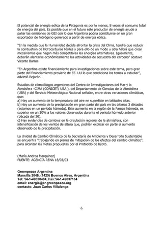 El potencial de energía eólica de la Patagonia es por lo menos, 8 veces el consumo total
de energía del país. Es posible que en el futuro este productor de energía ayude a
paliar las emisiones de GEI con lo que Argentina podría constituirse en un gran
exportador de hidrógeno generado a partir de energía eólica.

"En la medida que la Humanidad decida afrontar la crisis del Clima, tendrá que reducir
la combustión de hidrocarburos fósiles y para ello de un modo u otro habrá que crear
mecanismos que hagan más competitivas las energías alternativas. Igualmente,
deberán alentarse económicamente las actividades de secuestro del carbono" sostuvo
Vicente Barros

"En Argentina existe financiamiento para investigaciones sobre este tema, pero gran
parte del financiamiento proviene de EE. UU lo que condiciona los temas a estudiar",
advirtió Bejarán.

Estudios de climatólogos argentinos del Centro de Investigaciones del Mar y la
Atmósfera -CIMA (CONICET/ UBA ), del Departamento de Ciencias de la Atmósfera
(UBA) y del Servicio Meteorológico Nacional señalan, entre otras variaciones climáticas,
que:
a) Hay un aumento de la temperatura del aire en superficie en latitudes altas.
b) Hay un aumento de la precipitación en gran parte del país en las últimas 3 décadas
(estamos en un período húmedo). Este aumento en la región de la Pampa húmeda, es
superior en un 30% a los valores observados durante el período húmedo anterior
(década del 20).
c) Hay evidencias de cambios en la circulación regional de la atmósfera, con
intensificación de los vientos de altura que, podrían explicar en parte el aumento
observado de la precipitación.

La Unidad de Cambio Climático de la Secretaría de Ambiente y Desarrollo Sustentable
se encuentra "trabajando en planes de mitigación de los efectos del cambio climático",
para alcanzar las metas propuestas por el Protocolo de Kyoto.


(María Andrea Marquinez)
FUENTE: AGENCIA RENA 18/02/03


Greenpeace Argentina
Mansilla 3046, (1425) Buenos Aires, Argentina
Tel: 54-1-49620404, Fax:54-1-49637164
email: energia@ar.greenpeace.org
contacto: Juan Carlos Villalonga




                                           6
 