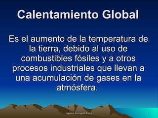 Calentamiento Global Es el aumento de la temperatura de la tierra, debido al uso de combustibles fósiles y a otros procesos industriales que llevan a una acumulación de gases en la atmósfera.   