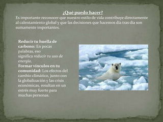 ¿Qué puedo hacer?
Es importante reconocer que nuestro estilo de vida contribuye directamente
al calentamiento global y que las decisiones que hacemos día tras día son
sumamente importantes.
Reducir tu huella de
carbono: En pocas
palabras, eso
significa reducir tu uso de
energía.
Formar vínculos en tu
comunidad: Los efectos del
cambio climático, junto con
la globalización y las crisis
económicas, resultan en un
estrés muy fuerte para
muchas personas.
 
