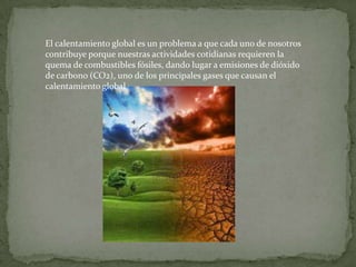 El calentamiento global es un problema a que cada uno de nosotros
contribuye porque nuestras actividades cotidianas requieren la
quema de combustibles fósiles, dando lugar a emisiones de dióxido
de carbono (CO2), uno de los principales gases que causan el
calentamiento global.
 