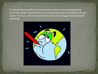 El calentamiento global es el incremento continuo de la temperatura
promedio global: específicamente la temperatura de la atmósfera y de los
mares. Pero ojo - ¡eso no quiere decir que todos los lugares se harán más
calurosos!
 