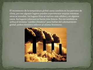 El incremento de la temperatura global causa cambios en los patrones de
clima, por eso algunos lugares pueden experimentar sequías mientras
otros se inundan, los lugares fríos se vuelven más cálidos y, en algunos
casos, los lugares calurosos se hacen más frescos. Por eso también se
utiliza el término "cambio climático" para hablar del calentamiento
global; ambos términos refieren al mismo fenómeno.
 
