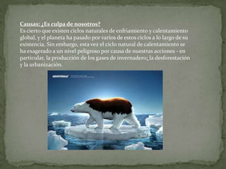 Causas: ¿Es culpa de nosotros?
Es cierto que existen ciclos naturales de enfriamiento y calentamiento
global, y el planeta ha pasado por varios de estos ciclos a lo largo de su
existencia. Sin embargo, esta vez el ciclo natural de calentamiento se
ha exagerado a un nivel peligroso por causa de nuestras acciones - en
particular, la producción de los gases de invernadero; la desforestación
y la urbanización.
 
